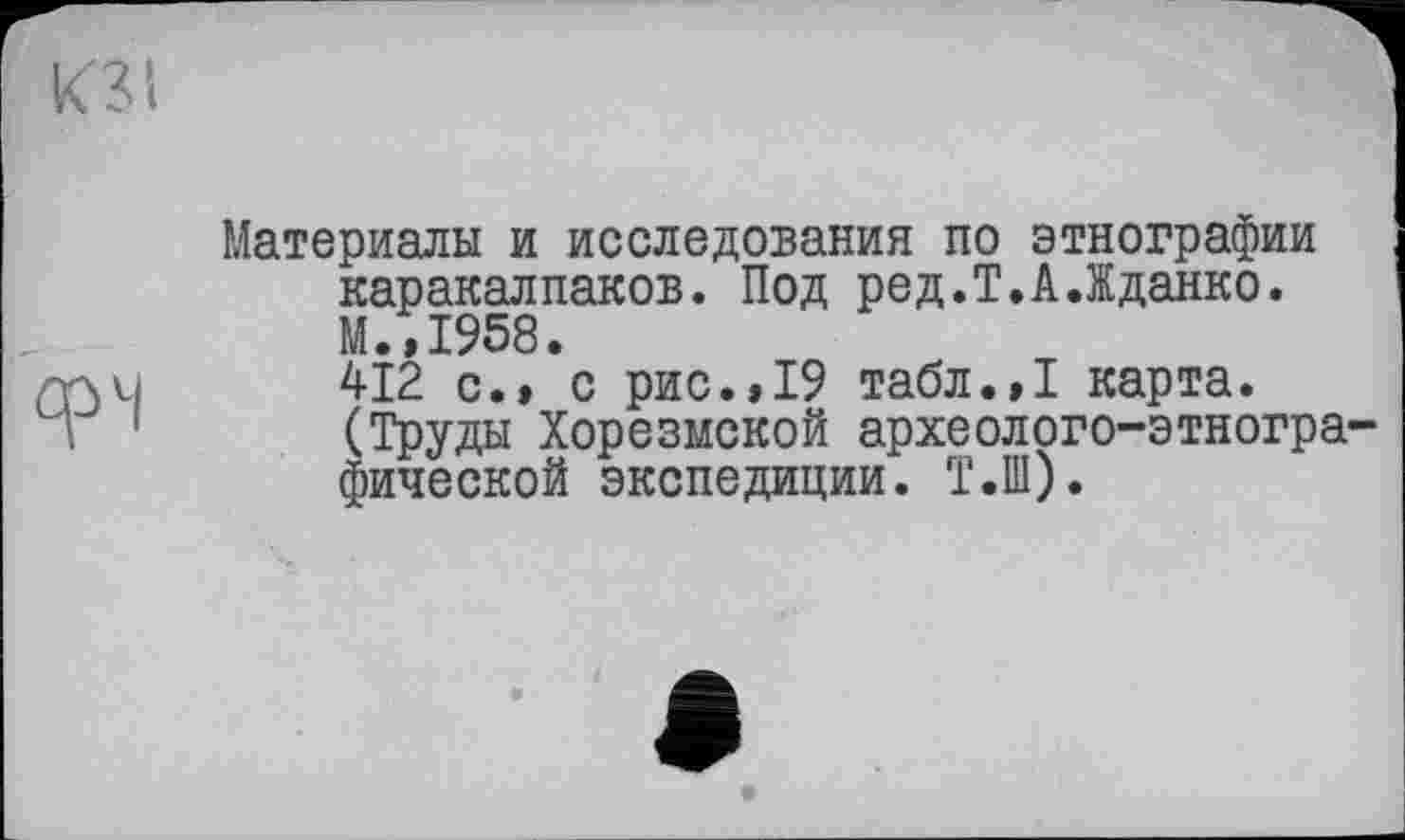 ﻿фЧ
Материалы и исследования по этнографии каракалпаков. Под ред.Т.А.Жданко. М.,1958.
412 с., с рис.,19 табл.,1 карта. (Труды Хорезмской археолого-этнографической экспедиции. Т.Ш).